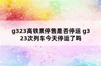 g323高铁票停售是否停运 g323次列车今天停运了吗